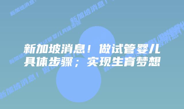新加坡消息!做试管婴儿具体步骤;实现生育梦想