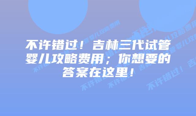 不许错过!吉林三代试管婴儿攻略费用;你想要的答案在这里!