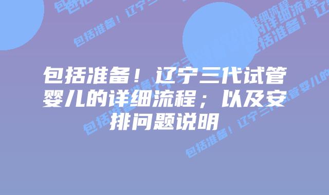 包括准备！辽宁三代试管婴儿的详细流程；以及安排问题说明