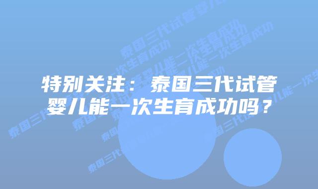 特别关注:泰国三代试管婴儿能一次生育成功吗?