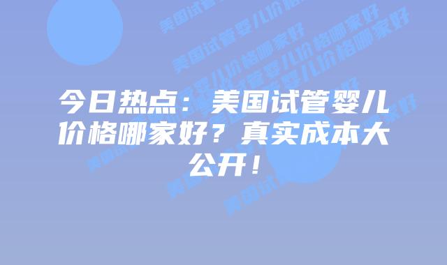 今日热点：美国试管婴儿价格哪家好？真实成本大公开！