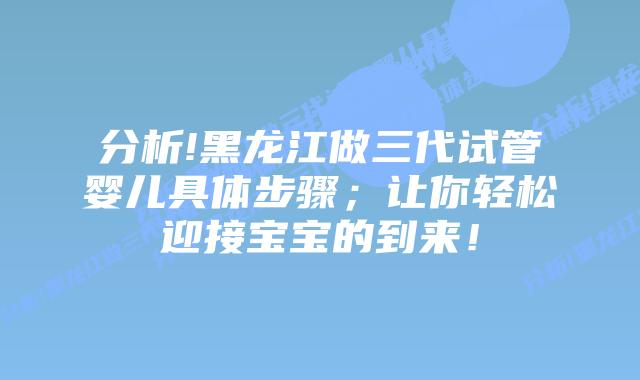 分析!黑龙江做三代试管婴儿具体步骤;让你轻松迎接宝宝的到来!