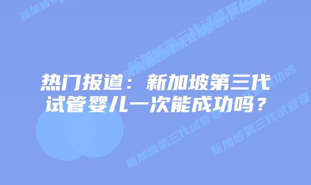 热门报道:新加坡第三代试管婴儿一次能成功吗?