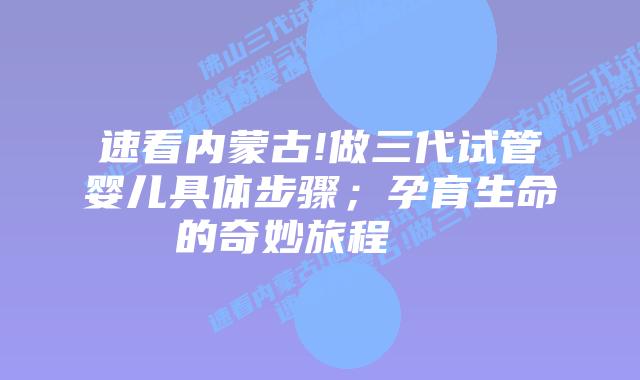 速看内蒙古!做三代试管婴儿具体步骤;孕育生命的奇妙旅程