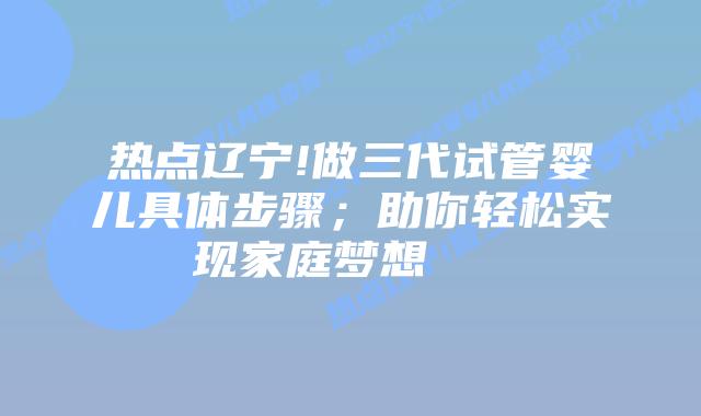 热点辽宁!做三代试管婴儿具体步骤;助你轻松实现家庭梦想