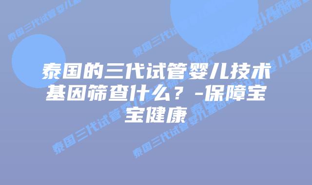 泰国的三代试管婴儿技术基因筛查什么?-保障宝宝健康