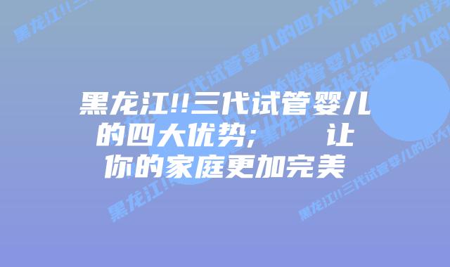 黑龙江!!三代试管婴儿的四大优势; 让你的家庭更加完美
