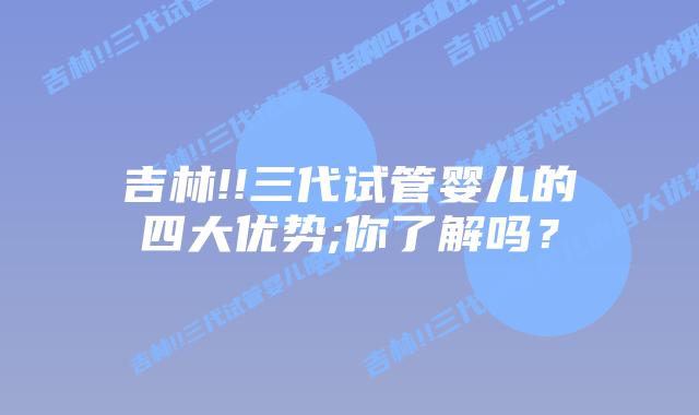 吉林!!三代试管婴儿的四大优势;你了解吗?