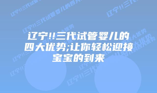 辽宁!!三代试管婴儿的四大优势;让你轻松迎接宝宝的到来