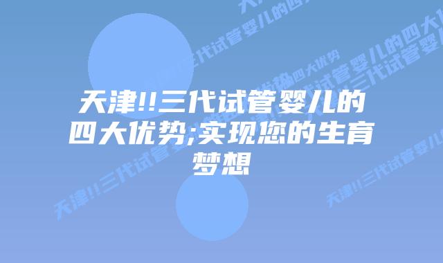 天津!!三代试管婴儿的四大优势;实现您的生育梦想