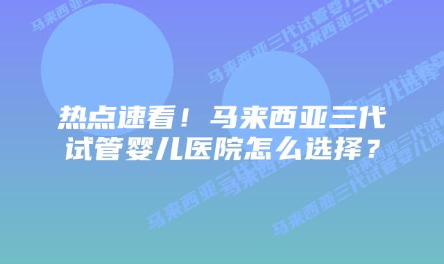 热点速看!马来西亚三代试管婴儿医院怎么选择?