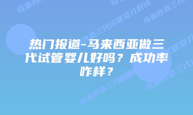 热门报道-马来西亚做三代试管婴儿好吗?成功率咋样?