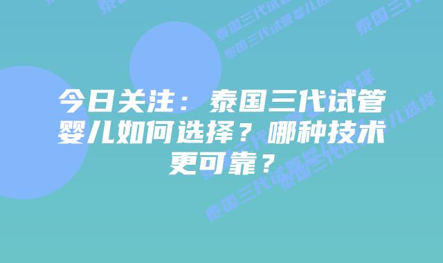 今日关注:泰国三代试管婴儿如何选择?哪种技术更可靠?