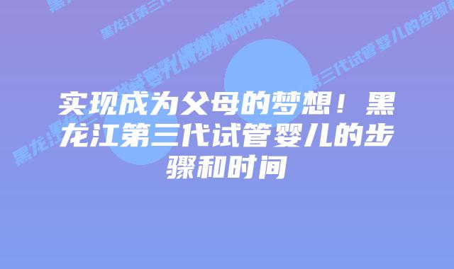 实现成为父母的梦想!黑龙江第三代试管婴儿的步骤和时间