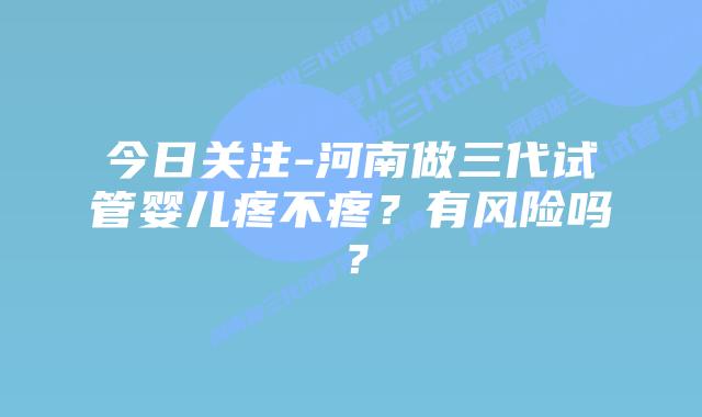 今日关注-河南做三代试管婴儿疼不疼?有风险吗?