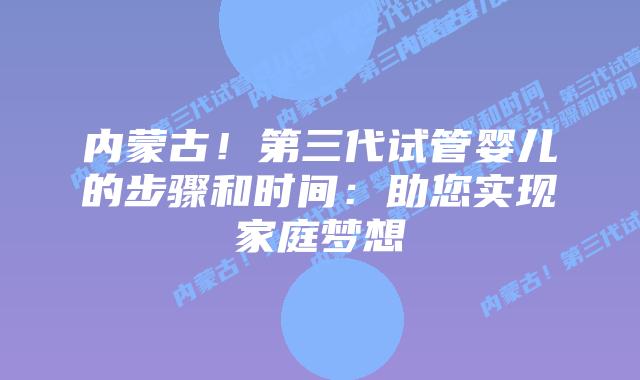 内蒙古!第三代试管婴儿的步骤和时间:助您实现家庭梦想