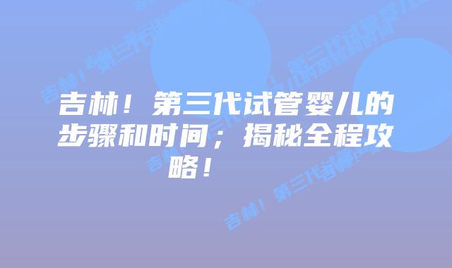 吉林!第三代试管婴儿的步骤和时间;揭秘全程攻略!