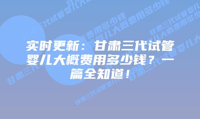 实时更新:甘肃三代试管婴儿大概费用多少钱?一篇全知道!