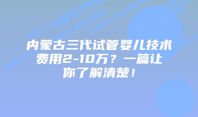 内蒙古三代试管婴儿技术费用2-10万?一篇让你了解清楚!