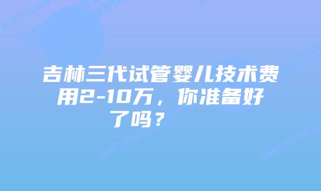 吉林三代试管婴儿技术费用2-10万,你准备好了吗?