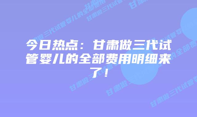 今日热点:甘肃做三代试管婴儿的全部费用明细来了!
