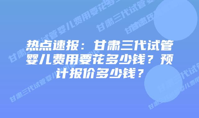 热点速报:甘肃三代试管婴儿费用要花多少钱?预计报价多少钱?