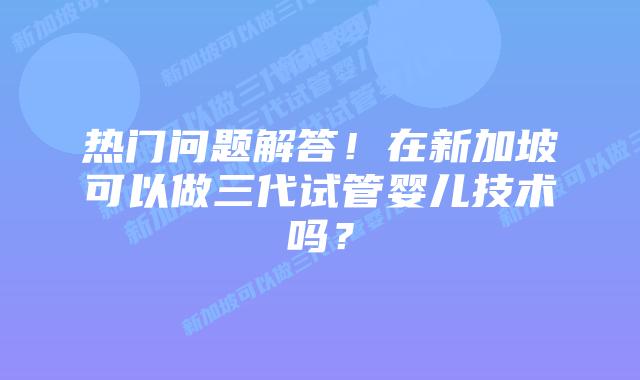 热门问题解答!在新加坡可以做三代试管婴儿技术吗?