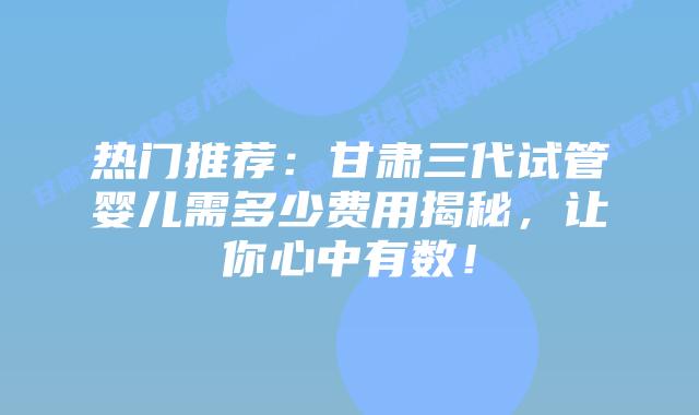 热门推荐:甘肃三代试管婴儿需多少费用揭秘,让你心中有数!