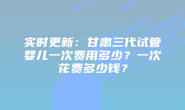 实时更新:甘肃三代试管婴儿一次费用多少?一次花费多少钱?