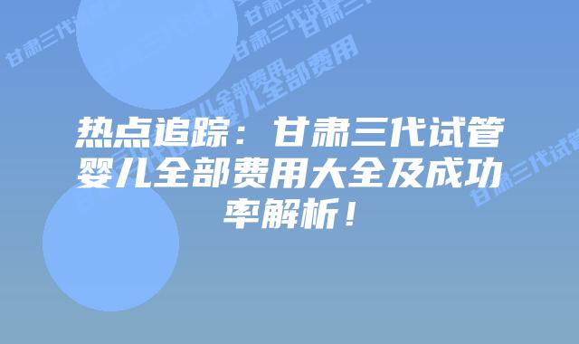 热点追踪:甘肃三代试管婴儿全部费用大全及成功率解析!