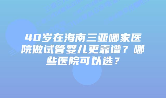40岁在海南三亚哪家医院做试管婴儿更靠谱？哪些医院可以选？