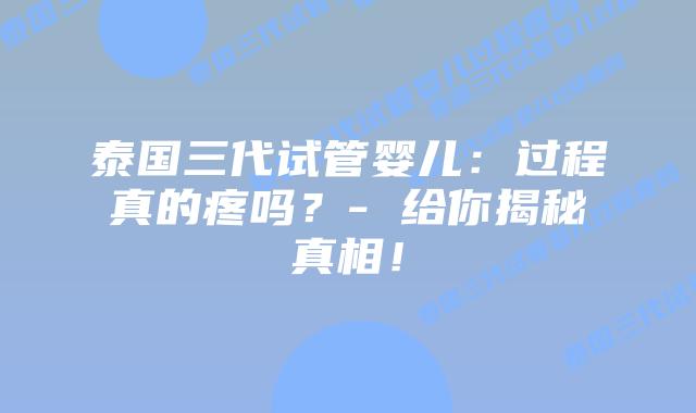 泰国三代试管婴儿:过程真的疼吗?- 给你揭秘真相!