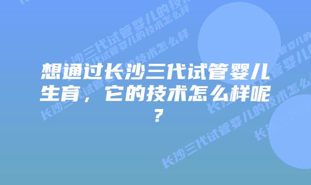 想通过长沙三代试管婴儿生育，它的技术怎么样呢？