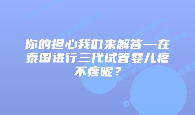 你的担心我们来解答—在泰国进行三代试管婴儿疼不疼呢？