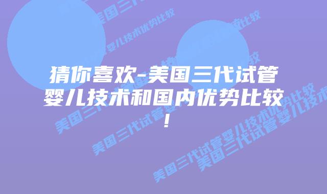 猜你喜欢-美国三代试管婴儿技术和国内优势比较！