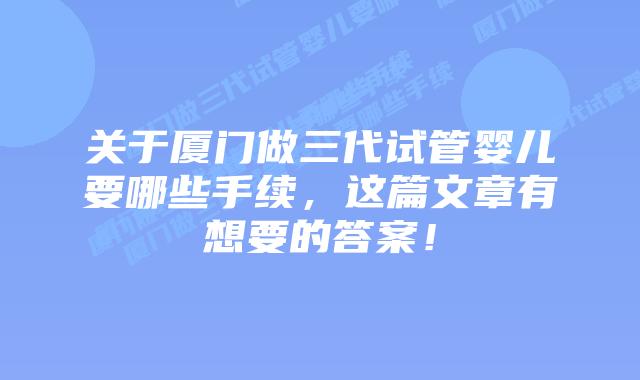 关于厦门做三代试管婴儿要哪些手续,这篇文章有想要的答案!