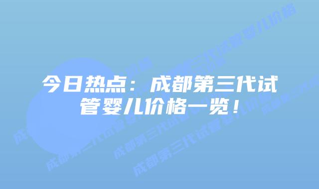 今日热点:成都第三代试管婴儿价格一览!
