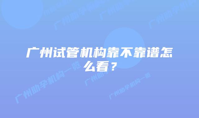 广州试管机构靠不靠谱怎么看？