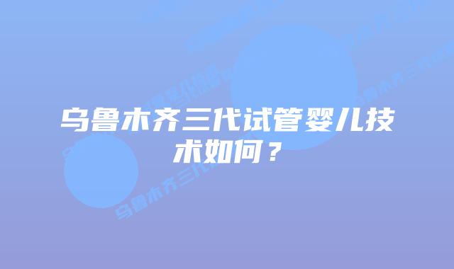 乌鲁木齐三代试管婴儿技术如何?