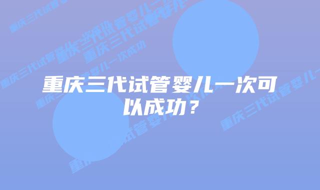重庆三代试管婴儿一次可以成功?