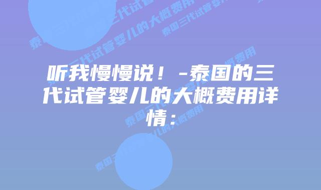 听我慢慢说!-泰国的三代试管婴儿的大概费用详情: