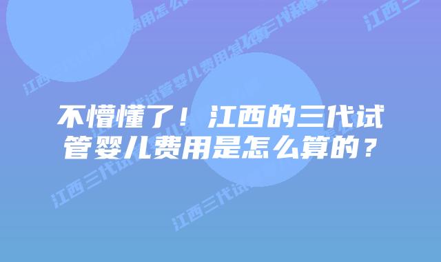 不懵懂了!江西的三代试管婴儿费用是怎么算的?
