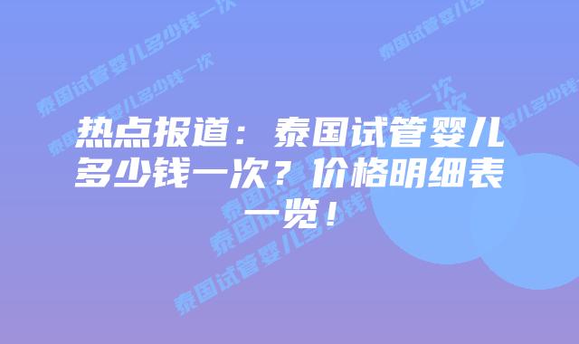 热点报道:泰国试管婴儿多少钱一次?价格明细表一览!