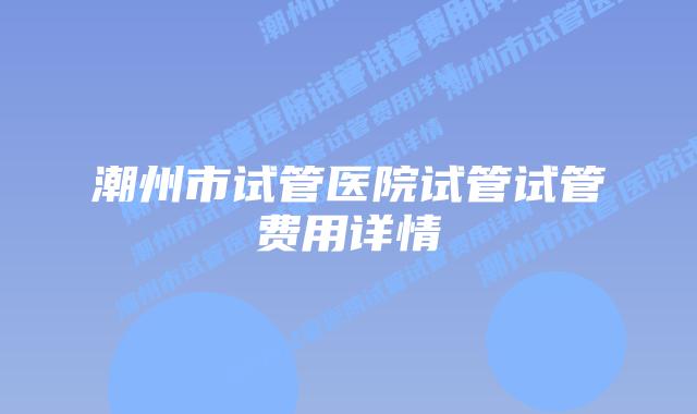 潮州市试管医院试管试管费用详情