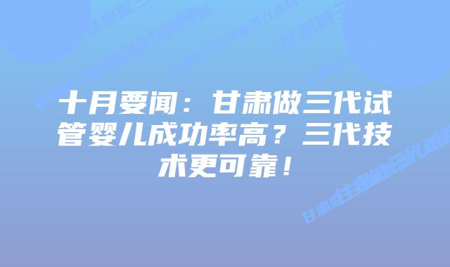 十月要闻:甘肃做三代试管婴儿成功率高?三代技术更可靠!