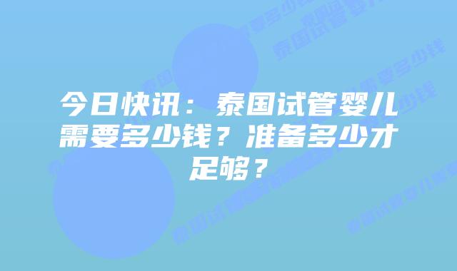 今日快讯：泰国试管婴儿需要多少钱？准备多少才足够？