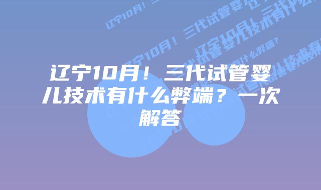 辽宁10月!三代试管婴儿技术有什么弊端?一次解答