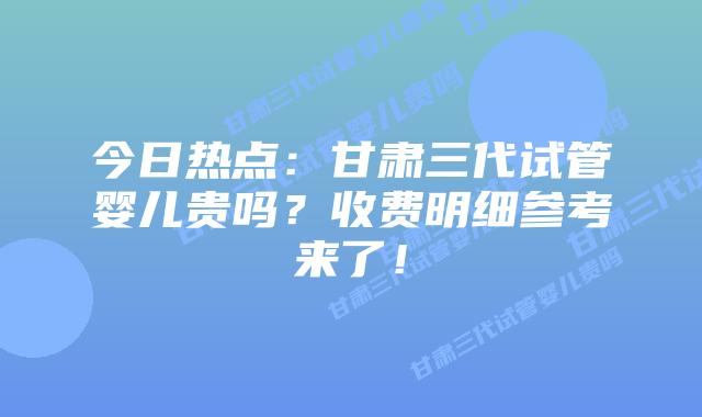 今日热点:甘肃三代试管婴儿贵吗?收费明细参考来了!
