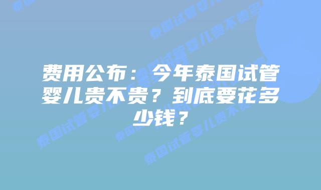 费用公布：今年泰国试管婴儿贵不贵？到底要花多少钱？