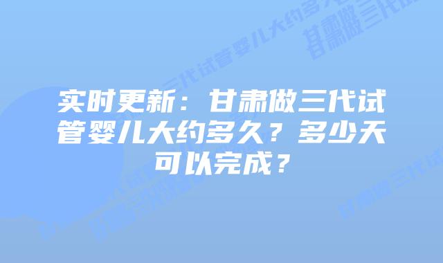 实时更新:甘肃做三代试管婴儿大约多久?多少天可以完成?